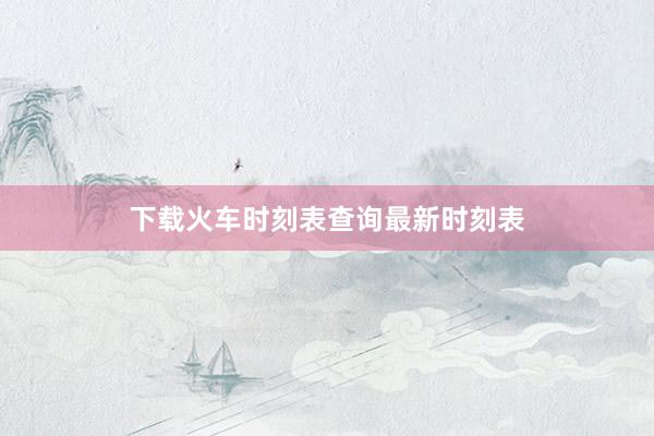 下载火车时刻表查询最新时刻表