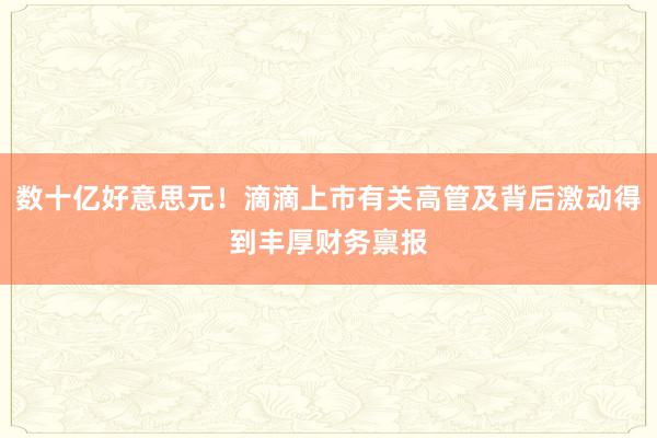 数十亿好意思元！滴滴上市有关高管及背后激动得到丰厚财务禀报